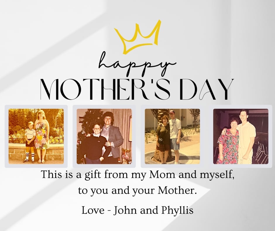 This is a gift from my Mom and myself, to you and your Mother. Love John and Phyllis
